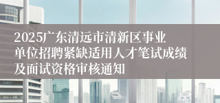 2025广东清远市清新区事业单位招聘紧缺适用人才笔试成绩及面试资格审核通知