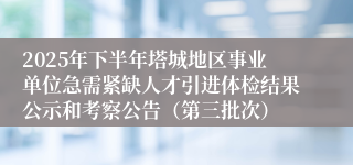 2025年下半年塔城地区事业单位急需紧缺人才引进体检结果公示和考察公告（第三批次）