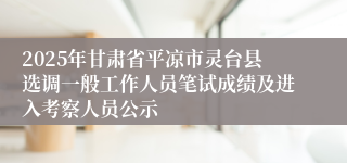 2025年甘肃省平凉市灵台县选调一般工作人员笔试成绩及进入考察人员公示