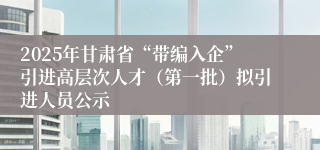 2025年甘肃省“带编入企”引进高层次人才（第一批）拟引进人员公示