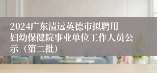 2024广东清远英德市拟聘用妇幼保健院事业单位工作人员公示（第二批）