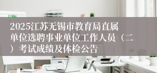 2025江苏无锡市教育局直属单位选聘事业单位工作人员（二）考试成绩及体检公告