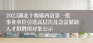 2025湖北十堰郧西县第一批事业单位引进高层次及急需紧缺人才拟聘用对象公示