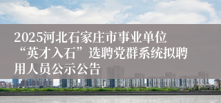 2025河北石家庄市事业单位“英才入石”选聘党群系统拟聘用人员公示公告