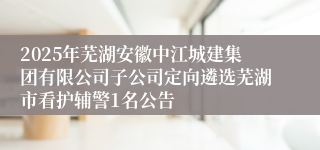 2025年芜湖安徽中江城建集团有限公司子公司定向遴选芜湖市看护辅警1名公告