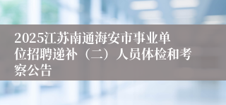 2025江苏南通海安市事业单位招聘递补（二）人员体检和考察公告