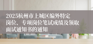 2025杭州市上城区编外特定岗位、专项岗位笔试成绩及领取面试通知书的通知