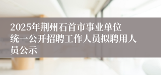 2025年荆州石首市事业单位统一公开招聘工作人员拟聘用人员公示