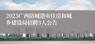 2025广西防城港市住房和城乡建设局招聘3人公告