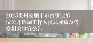 2025贵州安顺市市直事业单位公开选调工作人员总成绩及考察相关事宜公告