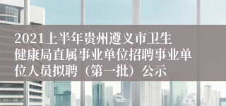 2021上半年贵州遵义市卫生健康局直属事业单位招聘事业单位人员拟聘（第一批）公示
