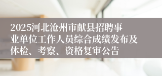 2025河北沧州市献县招聘事业单位工作人员综合成绩发布及体检、考察、资格复审公告