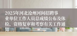 2025年河北沧州河间招聘事业单位工作人员总成绩公布及体检、资格复审和考察有关工作通知
