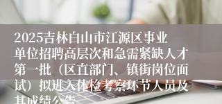 2025吉林白山市江源区事业单位招聘高层次和急需紧缺人才第一批（区直部门、镇街岗位面试）拟进入体检考察环节人员及其成绩公告