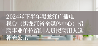 2024年下半年黑龙江广播电视台（黑龙江省全媒体中心）招聘事业单位编制人员拟聘用人选补充公示
