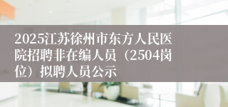 2025江苏徐州市东方人民医院招聘非在编人员（2504岗位）拟聘人员公示