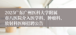 2025广东广州医科大学附属市八医院介入医学科、肿瘤科、放射科医师招聘公告