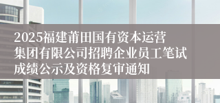 2025福建莆田国有资本运营集团有限公司招聘企业员工笔试成绩公示及资格复审通知