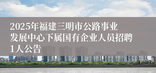 2025年福建三明市公路事业发展中心下属国有企业人员招聘1人公告