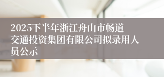 2025下半年浙江舟山市畅道交通投资集团有限公司拟录用人员公示