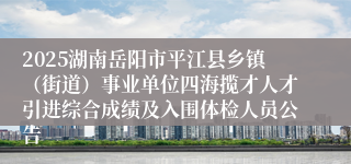 2025湖南岳阳市平江县乡镇（街道）事业单位四海揽才人才引进综合成绩及入围体检人员公告