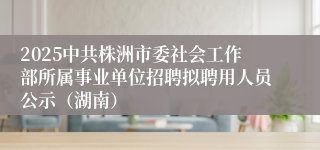 2025中共株洲市委社会工作部所属事业单位招聘拟聘用人员公示（湖南）