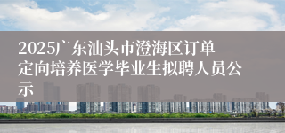 2025广东汕头市澄海区订单定向培养医学毕业生拟聘人员公示