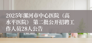 2025年漯河市中心医院（高水平医院） 第二批公开招聘工作人员28人公告