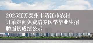 2025江苏泰州市靖江市农村订单定向免费培养医学毕业生招聘面试成绩公示