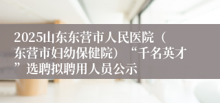 2025山东东营市人民医院（东营市妇幼保健院）“千名英才”选聘拟聘用人员公示