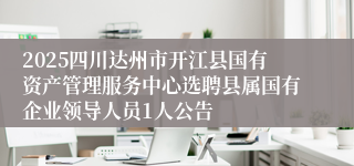 2025四川达州市开江县国有资产管理服务中心选聘县属国有企业领导人员1人公告