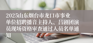 2025山东烟台市龙口市事业单位招聘播音主持人、吕剧团演员现场资格审查通过人员名单通知