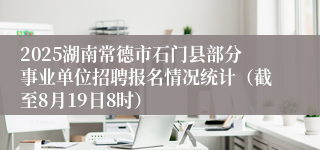 2025湖南常德市石门县部分事业单位招聘报名情况统计（截至8月19日8时）