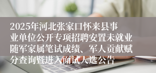 2025年河北张家口怀来县事业单位公开专项招聘安置未就业随军家属笔试成绩、军人贡献赋分查询暨进入面试人选公告