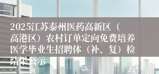 2025江苏泰州医药高新区（高港区）农村订单定向免费培养医学毕业生招聘体（补、复）检结果公示