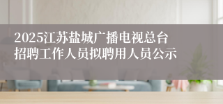 2025江苏盐城广播电视总台招聘工作人员拟聘用人员公示