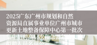 2025广东广州市规划和自然资源局直属事业单位广州市城市更新土地整备保障中心第一批次集中招聘高层次和急需紧缺人才拟聘人员名单公示