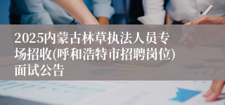 2025内蒙古林草执法人员专场招收(呼和浩特市招聘岗位)面试公告