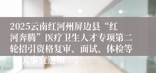 2025云南红河州屏边县“红河奔腾”医疗卫生人才专项第二轮招引资格复审、面试、体检等 相关事宜通知    