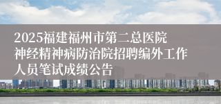2025福建福州市第二总医院神经精神病防治院招聘编外工作人员笔试成绩公告