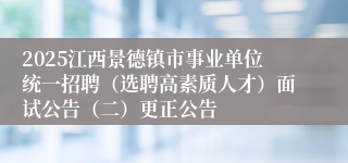2025江西景德镇市事业单位统一招聘（选聘高素质人才）面试公告（二）更正公告