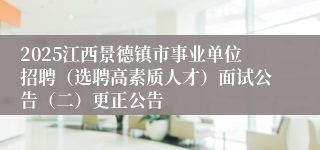 2025江西景德镇市事业单位招聘（选聘高素质人才）面试公告（二）更正公告