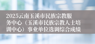 2025云南玉溪市民族宗教服务中心（玉溪市民族宗教人士培训中心）事业单位选调综合成绩