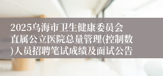 2025乌海市卫生健康委员会直属公立医院总量管理(控制数)人员招聘笔试成绩及面试公告