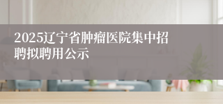 2025辽宁省肿瘤医院集中招聘拟聘用公示