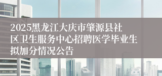 2025黑龙江大庆市肇源县社区卫生服务中心招聘医学毕业生拟加分情况公告