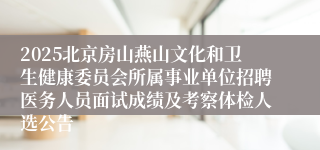 2025北京房山燕山文化和卫生健康委员会所属事业单位招聘医务人员面试成绩及考察体检人选公告