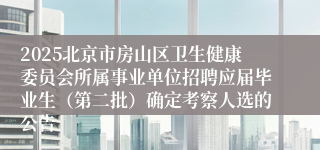 2025北京市房山区卫生健康委员会所属事业单位招聘应届毕业生（第二批）确定考察人选的公告
