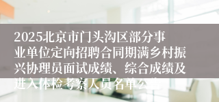 2025北京市门头沟区部分事业单位定向招聘合同期满乡村振兴协理员面试成绩、综合成绩及进入体检考察人员名单公告