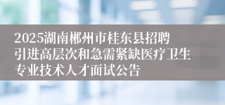 2025湖南郴州市桂东县招聘引进高层次和急需紧缺医疗卫生专业技术人才面试公告